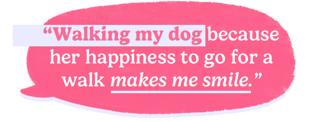 Walking my dog because her happiness to go for a walk makes me smile